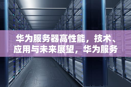华为服务器高性能，技术、应用与未来展望，华为服务器高性能模式