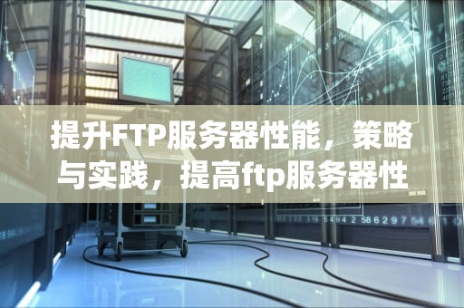 提升FTP服务器性能，策略与实践，提高ftp服务器性能的方法
