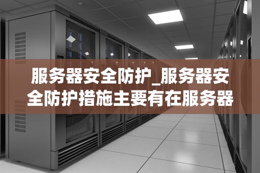 服务器安全防护_服务器安全防护措施主要有在服务器上安装防病毒软件_服务器安全防护：关键策略与实践