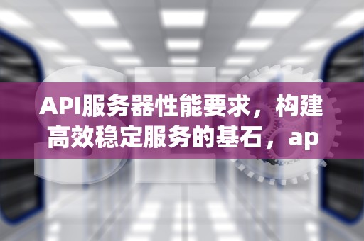 API服务器性能要求，构建高效稳定服务的基石，api服务器性能要求是什么