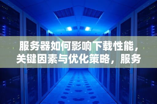 服务器如何影响下载性能，关键因素与优化策略，服务器影响下载性能吗