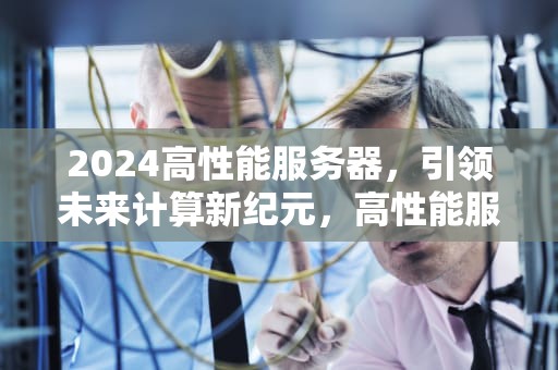 2024高性能服务器，引领未来计算新纪元，高性能服务器价格