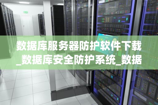 数据库服务器防护软件下载_数据库安全防护系统_数据库服务器防护软件下载指南