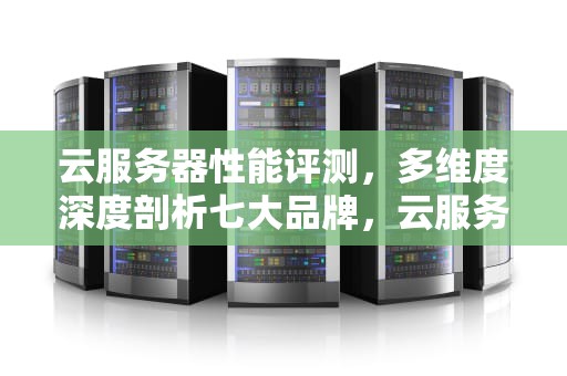 云服务器性能评测，多维度深度剖析七大品牌，云服务器性能评测