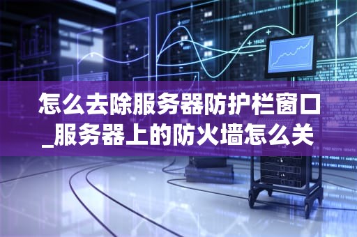 怎么去除服务器防护栏窗口_服务器上的防火墙怎么关_去除服务器防护栏窗口的全面指南