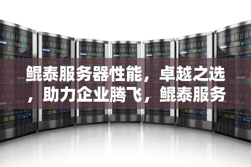 鲲泰服务器性能，卓越之选，助力企业腾飞，鲲泰服务器性能怎么样