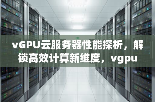 vGPU云服务器性能探析，解锁高效计算新维度，vgpu云服务器性价比