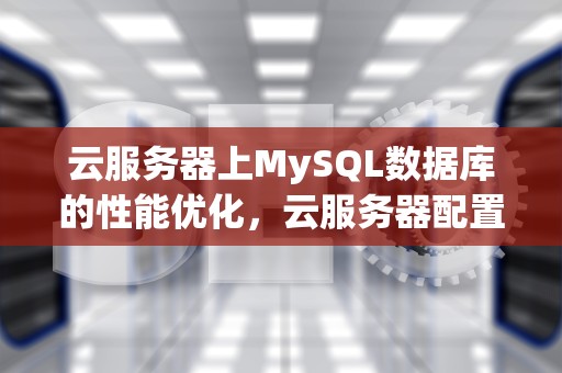 云服务器上MySQL数据库的性能优化，云服务器配置mysql