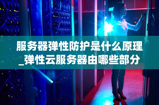 服务器弹性防护是什么原理_弹性云服务器由哪些部分组成_服务器弹性防护的原理及其重要性