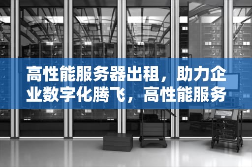 高性能服务器出租，助力企业数字化腾飞，高性能服务器出租平台