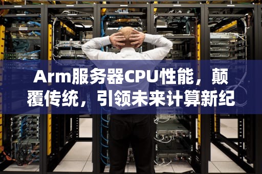 Arm服务器CPU性能，颠覆传统，引领未来计算新纪元，arm服务器处理器