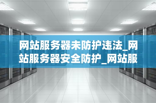 网站服务器未防护违法_网站服务器安全防护_网站服务器未防护违法的严重后果