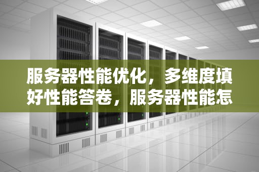 服务器性能优化，多维度填好性能答卷，服务器性能怎么填写才正确