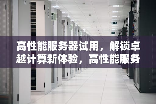 高性能服务器试用，解锁卓越计算新体验，高性能服务器试用范围