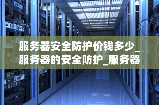 服务器安全防护价钱多少_服务器的安全防护_服务器安全防护的价格与重要性