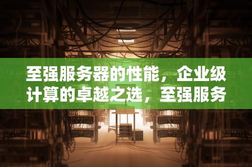 至强服务器的性能，企业级计算的卓越之选，至强服务器的性能怎么样