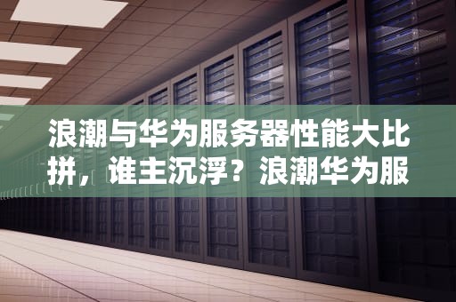 浪潮与华为服务器性能大比拼，谁主沉浮？浪潮华为服务器性能怎么样
