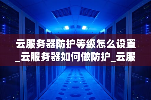 云服务器防护等级怎么设置_云服务器如何做防护_云服务器防护等级的设置与应用