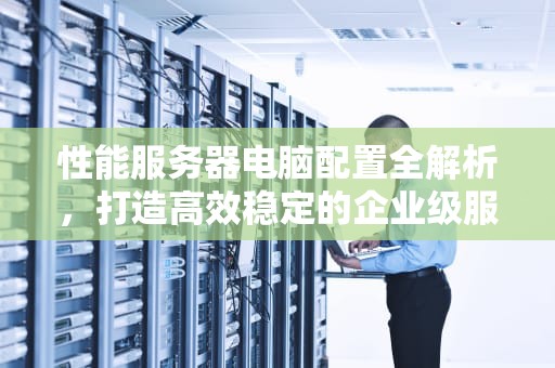 性能服务器电脑配置全解析，打造高效稳定的企业级服务器，性能服务器电脑配置推荐