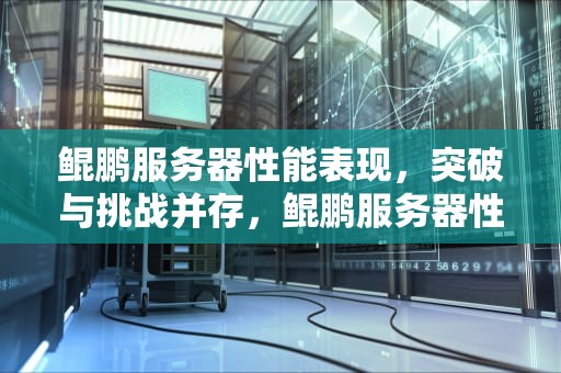 鲲鹏服务器性能表现，突破与挑战并存，鲲鹏服务器性能低怎么办