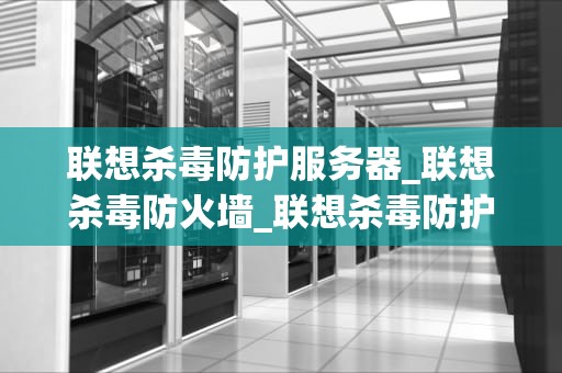 联想杀毒防护服务器_联想杀毒防火墙_联想杀毒防护服务器：为企业网络安全保驾护航