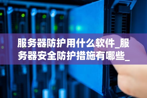 服务器防护用什么软件_服务器安全防护措施有哪些_服务器防护软件的选择与应用