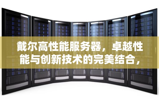 戴尔高性能服务器，卓越性能与创新技术的完美结合，dell高性能服务器