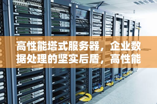 高性能塔式服务器，企业数据处理的坚实后盾，高性能 塔式 服务器有哪些