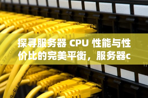 探寻服务器 CPU 性能与性价比的完美平衡，服务器cpu性能性价比排名
