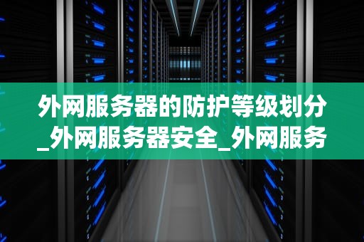 外网服务器的防护等级划分_外网服务器安全_外网服务器的防护等级划分及重要性