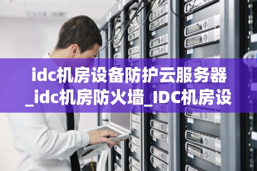 idc机房设备防护云服务器_idc机房防火墙_IDC机房设备防护云服务器的重要性及其实施策略