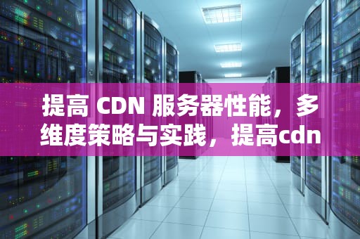 提高 CDN 服务器性能，多维度策略与实践，提高cdn服务器性能的方法