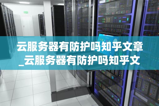 云服务器有防护吗知乎文章_云服务器有防护吗知乎文章下载_云服务器的安全防护：如何确保你的数据安全？