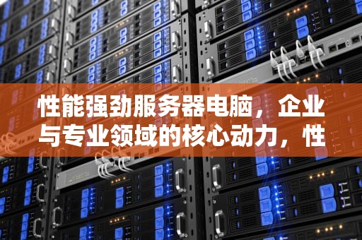 性能强劲服务器电脑，企业与专业领域的核心动力，性能强劲服务器电脑推荐