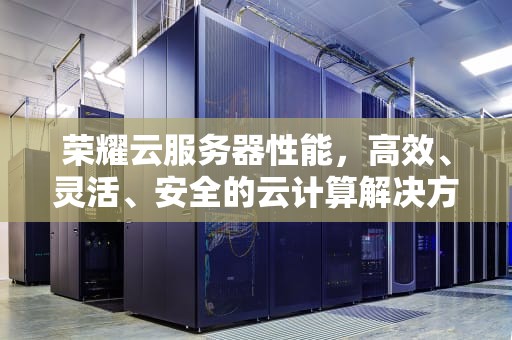 荣耀云服务器性能，高效、灵活、安全的云计算解决方案，荣耀云服务器性能怎么样