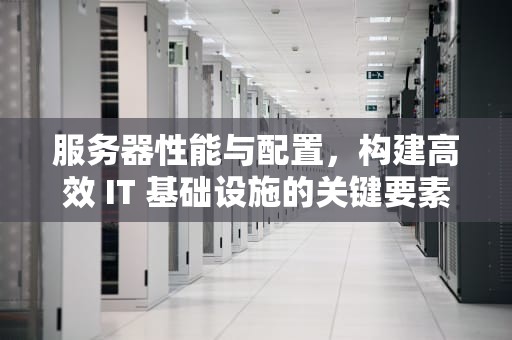 服务器性能与配置，构建高效 IT 基础设施的关键要素，服务器性能和配置有关系吗