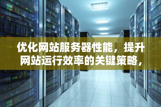优化网站服务器性能，提升网站运行效率的关键策略，优化网站服务器性能的方法