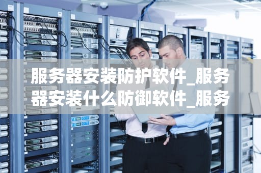 服务器安装防护软件_服务器安装什么防御软件_服务器安装防护软件的重要性及实施策略