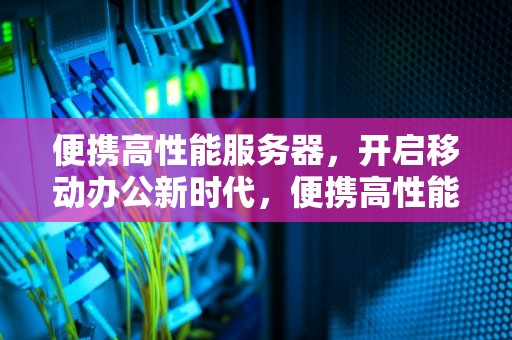 便携高性能服务器，开启移动办公新时代，便携高性能服务器推荐