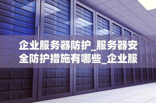 企业服务器防护_服务器安全防护措施有哪些_企业服务器防护的重要性及策略