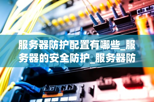 服务器防护配置有哪些_服务器的安全防护_服务器防护配置的全面指南