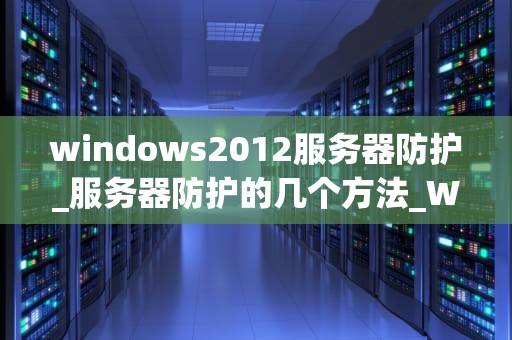 windows2012服务器防护_服务器防护的几个方法_Windows 2012服务器安全防护策略