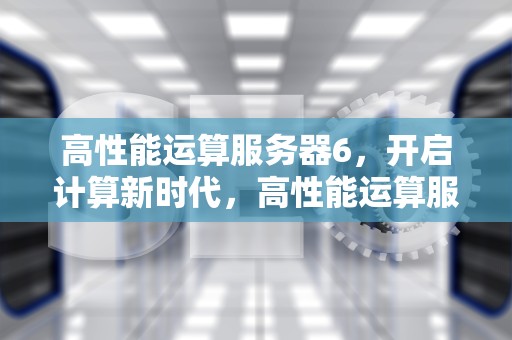 高性能运算服务器6，开启计算新时代，高性能运算服务器