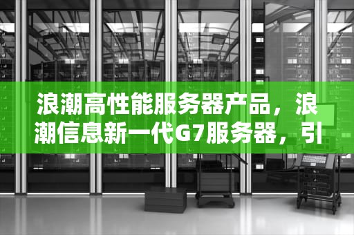 浪潮高性能服务器产品，浪潮信息新一代G7服务器，引领未来计算新纪元，浪潮高性能服务器产品型号
