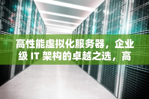 高性能虚拟化服务器，企业级 IT 架构的卓越之选，高性能虚拟化服务器有哪些