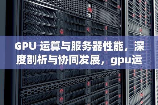 GPU 运算与服务器性能，深度剖析与协同发展，gpu运算与服务器性能有关吗
