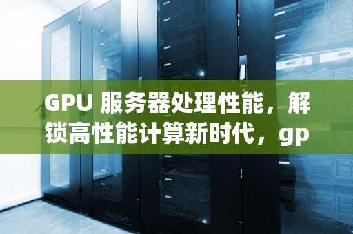 GPU 服务器处理性能，解锁高性能计算新时代，gpu服务器处理性能怎么样