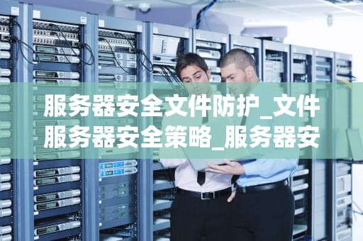 服务器安全文件防护_文件服务器安全策略_服务器安全文件防护的全面策略