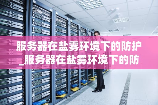 服务器在盐雾环境下的防护_服务器在盐雾环境下的防护措施_服务器在盐雾环境下的防护