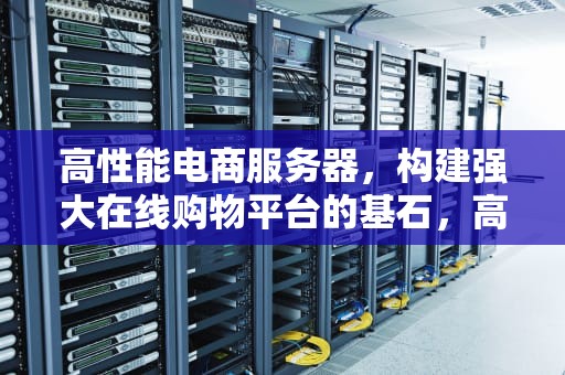高性能电商服务器，构建强大在线购物平台的基石，高性能电商服务器有哪些